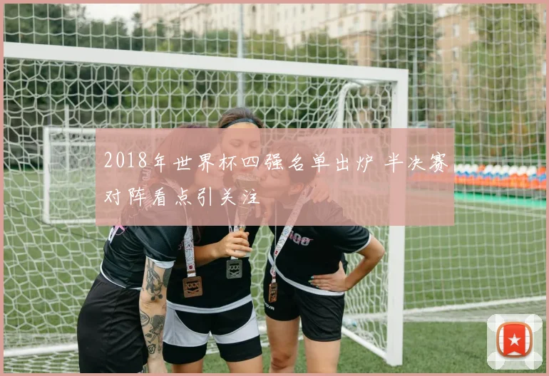 2018年世界杯四强名单出炉 半决赛对阵看点引关注