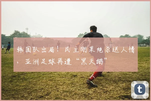 韩国队出局！民主刚果绝杀送人情，亚洲足球再遭“黑天鹅”
