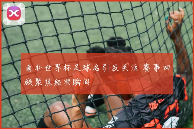 南非世界杯足球名引发关注 赛事回顾聚焦经典瞬间