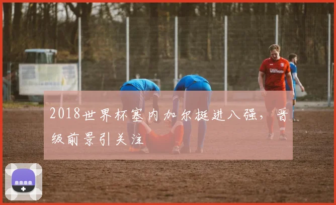 2018世界杯塞内加尔挺进八强，晋级前景引关注