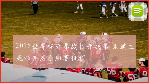 2018世界杯开幕战拉开战幕 东道主亮相开启小组赛征程