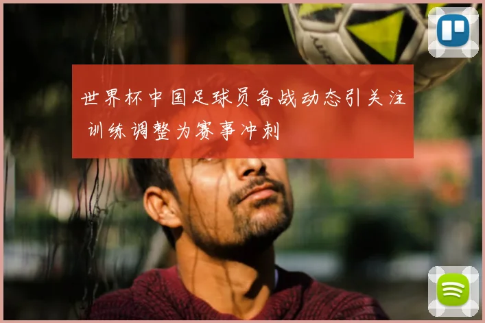 世界杯中国足球员备战动态引关注 训练调整为赛事冲刺