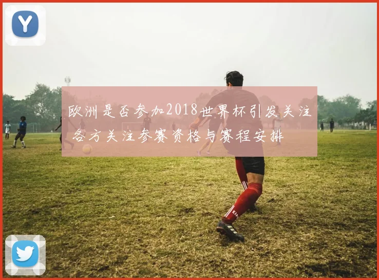 欧洲是否参加2018世界杯引发关注 各方关注参赛资格与赛程安排