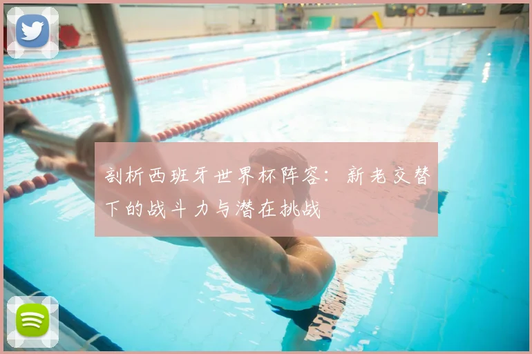 剖析西班牙世界杯阵容：新老交替下的战斗力与潜在挑战