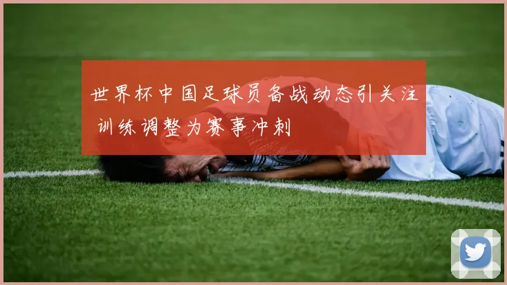 世界杯中国足球员备战动态引关注 训练调整为赛事冲刺