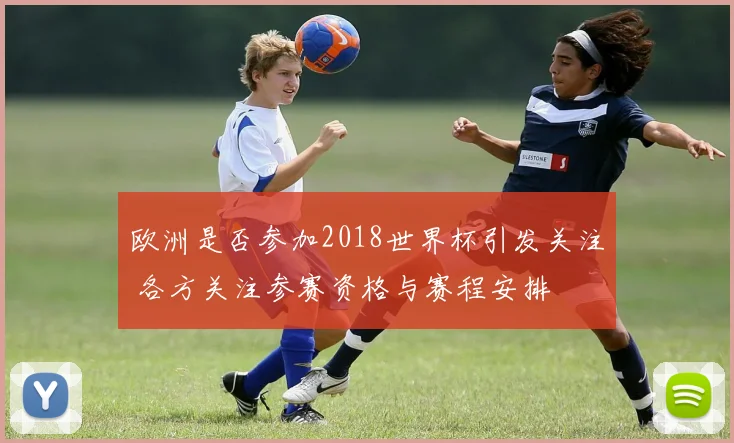 欧洲是否参加2018世界杯引发关注 各方关注参赛资格与赛程安排