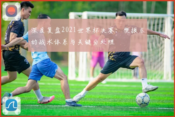 深度复盘2021世界杯决赛:樊振东的战术体系与关键分处理