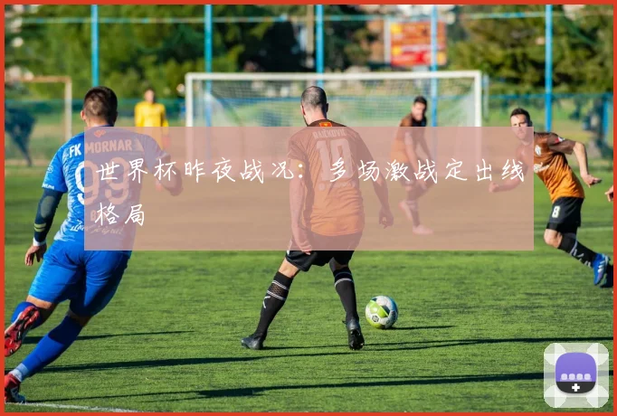 世界杯昨夜战况:多场激战定出线格局