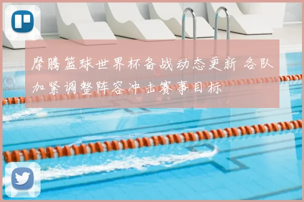 摩腾篮球世界杯备战动态更新 各队加紧调整阵容冲击赛事目标