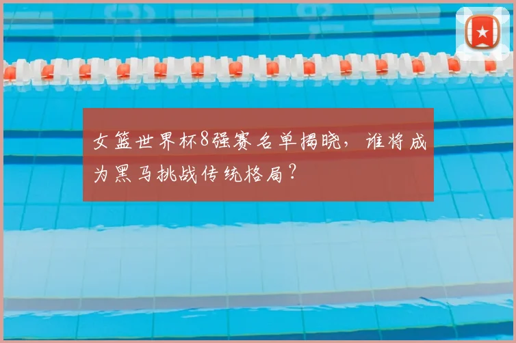 女篮世界杯8强赛名单揭晓，谁将成为黑马挑战传统格局？