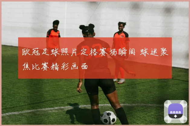 欧冠足球照片定格赛场瞬间 球迷聚焦比赛精彩画面