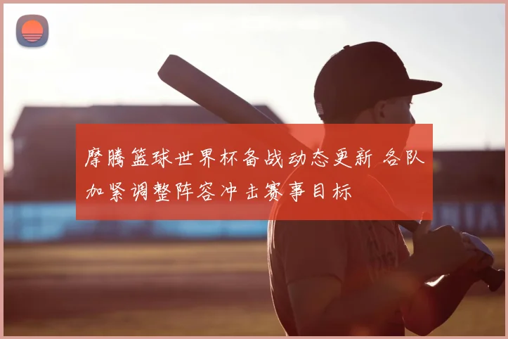 摩腾篮球世界杯备战动态更新 各队加紧调整阵容冲击赛事目标