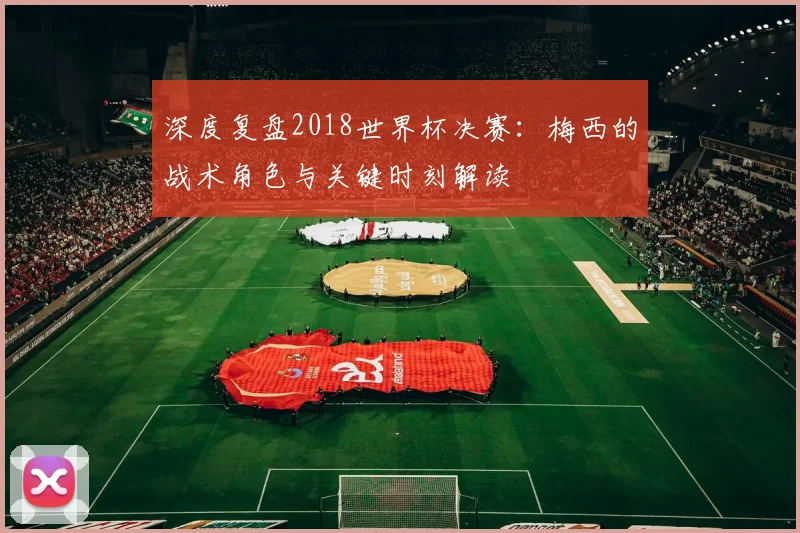 深度复盘2018世界杯决赛:梅西的战术角色与关键时刻解读