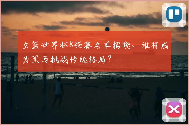 女篮世界杯8强赛名单揭晓,谁将成为黑马挑战传统格局?