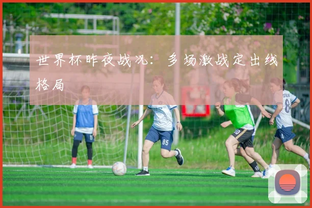 世界杯昨夜战况:多场激战定出线格局