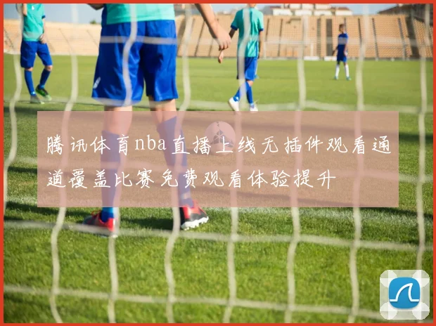 腾讯体育nba直播上线无插件观看通道覆盖比赛免费观看体验提升