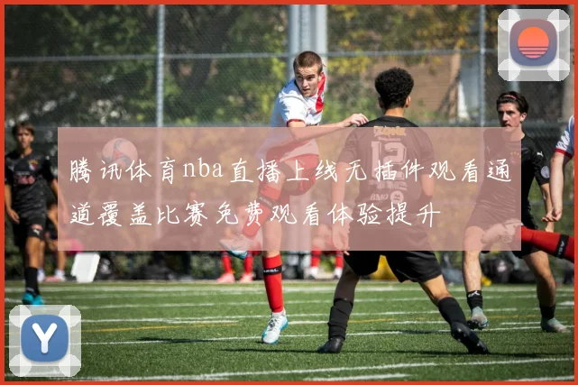 腾讯体育nba直播上线无插件观看通道覆盖比赛免费观看体验提升