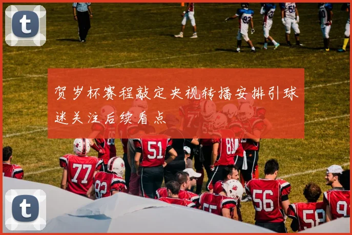 贺岁杯赛程敲定央视转播安排引球迷关注后续看点