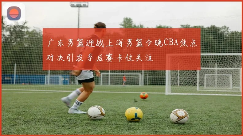 广东男篮迎战上海男篮今晚CBA焦点对决引发季后赛卡位关注
