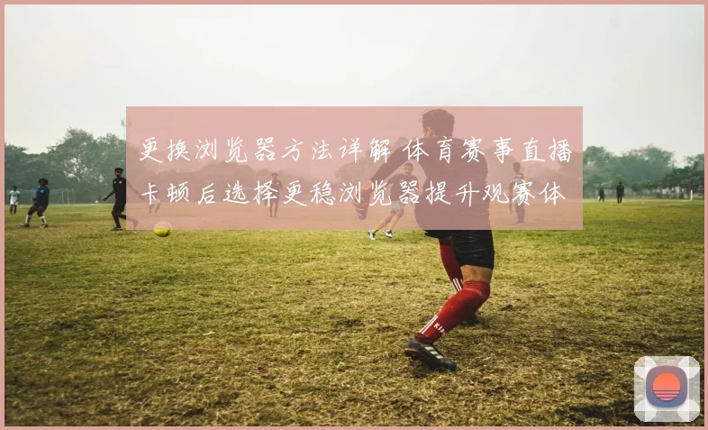 更换浏览器方法详解 体育赛事直播卡顿后选择更稳浏览器提升观赛体验