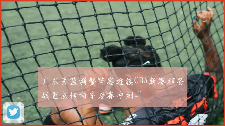 广东男篮调整阵容迎接CBA新赛程备战重点转向季后赛冲刺_1