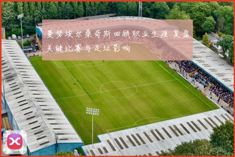 曼努埃尔桑奇斯回顾职业生涯 复盘关键比赛与足坛影响