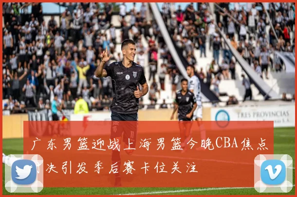 广东男篮迎战上海男篮今晚CBA焦点对决引发季后赛卡位关注